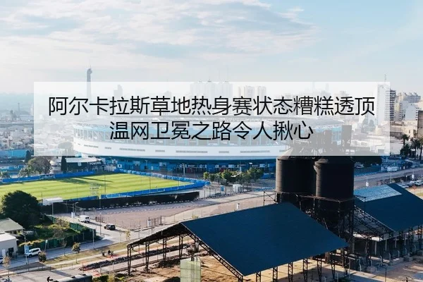 阿尔卡拉斯草地热身赛状态糟糕透顶 温网卫冕之路令人揪心